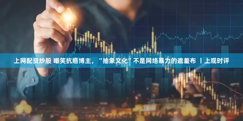 上网配资炒股 嘲笑抗癌博主,“抽象文化”不是网络暴力的遮羞布 丨上观时评