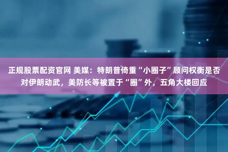 正规股票配资官网 美媒：特朗普倚重“小圈子”顾问权衡是否对伊朗动武，美防长等被置于“圈”外，五角大楼回应