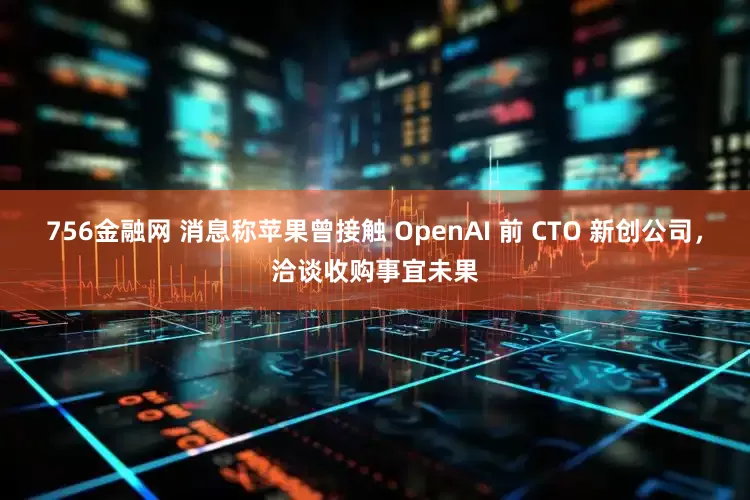 756金融网 消息称苹果曾接触 OpenAI 前 CTO 新创公司,洽谈收购事宜未果
