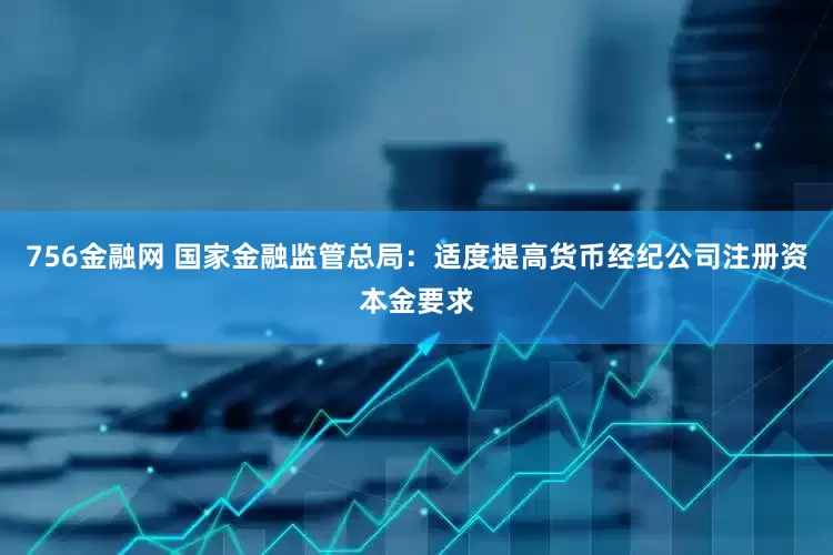 756金融网 国家金融监管总局：适度提高货币经纪公司注册资本金要求