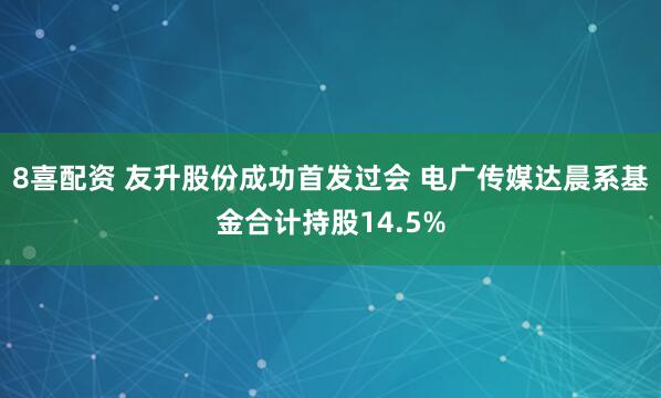 8喜配资 友升股份成功首发过会 电广传媒达晨系基金合计持股14.5%