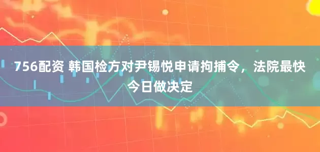 756配资 韩国检方对尹锡悦申请拘捕令，法院最快今日做决定