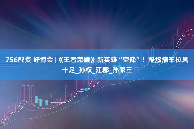 756配资 好博会 |《王者荣耀》新英雄“空降”！酷炫痛车拉风十足_孙权_江郡_孙家三