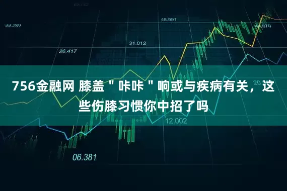 756金融网 膝盖"咔咔"响或与疾病有关,这些伤膝习惯你中招了吗