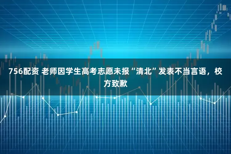 756配资 老师因学生高考志愿未报“清北”发表不当言语,校方致歉