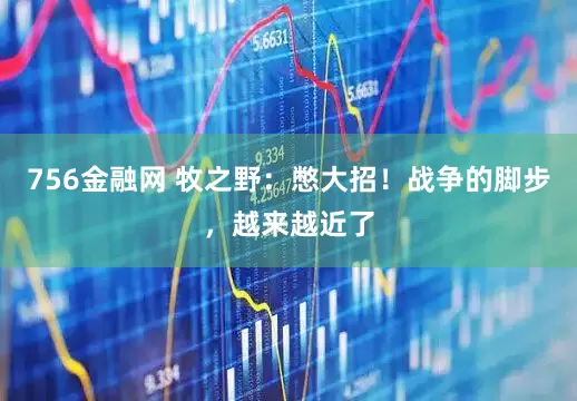 756金融网 牧之野:憋大招!战争的脚步,越来越近了