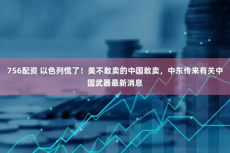 756配资 以色列慌了!美不敢卖的中国敢卖,中东传来有关中国武器最新消息