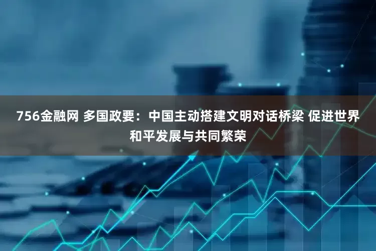 756金融网 多国政要:中国主动搭建文明对话桥梁 促进世界和平发展与共同繁荣