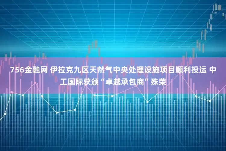 756金融网 伊拉克九区天然气中央处理设施项目顺利投运 中工国际获颁“卓越承包商”殊荣
