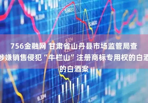 756金融网 甘肃省山丹县市场监管局查处涉嫌销售侵犯“牛栏山”注册商标专用权的白酒案
