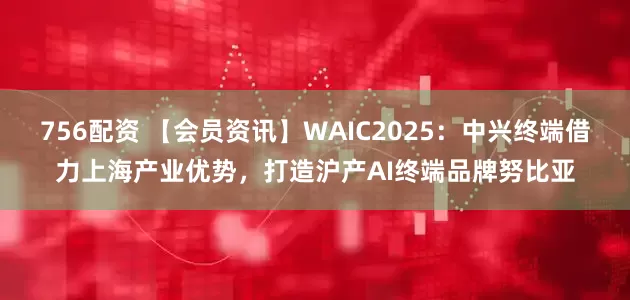 756配资 【会员资讯】WAIC2025：中兴终端借力上海产业优势，打造沪产AI终端品牌努比亚