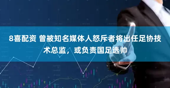 8喜配资 曾被知名媒体人怒斥者将出任足协技术总监,或负责国足选帅