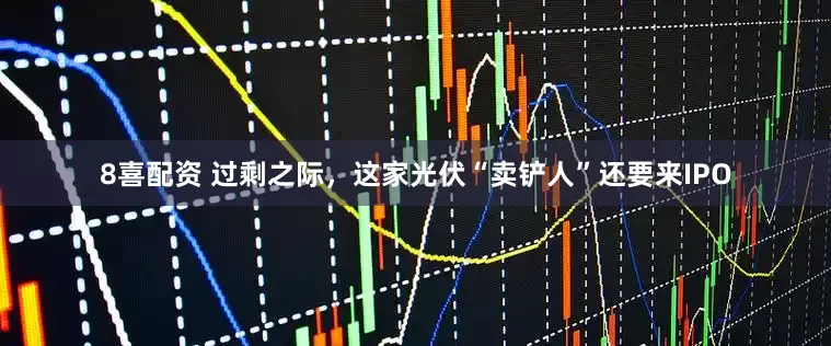 8喜配资 过剩之际,这家光伏“卖铲人”还要来IPO